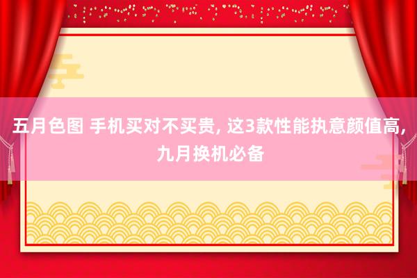 五月色图 手机买对不买贵， 这3款性能执意颜值高， 九月换机必备