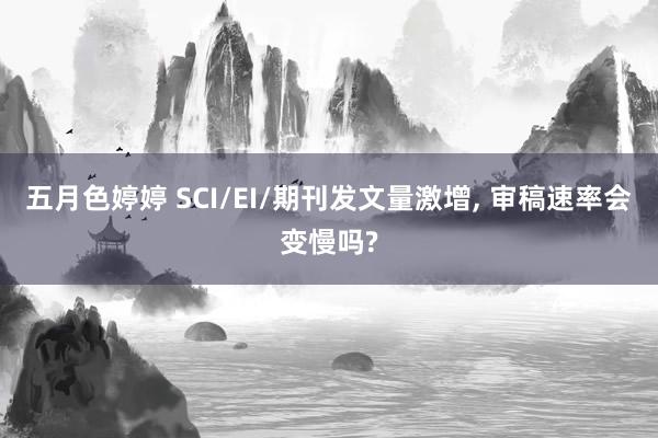 五月色婷婷 SCI/EI/期刊发文量激增， 审稿速率会变慢吗?