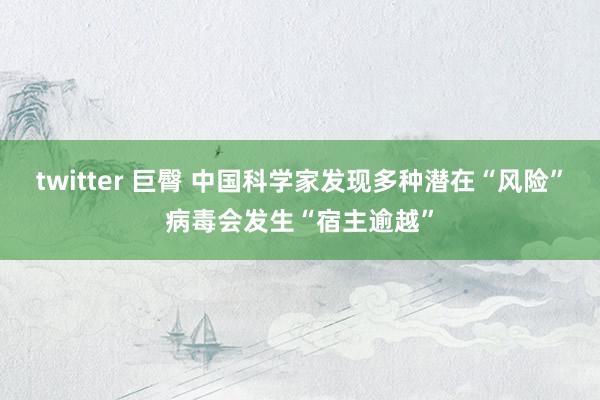 twitter 巨臀 中国科学家发现多种潜在“风险”病毒会发生“宿主逾越”