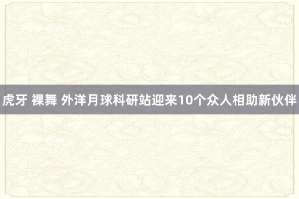 虎牙 裸舞 外洋月球科研站迎来10个众人相助新伙伴