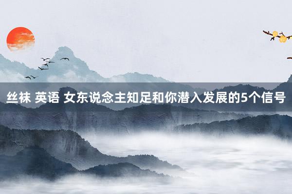 丝袜 英语 女东说念主知足和你潜入发展的5个信号