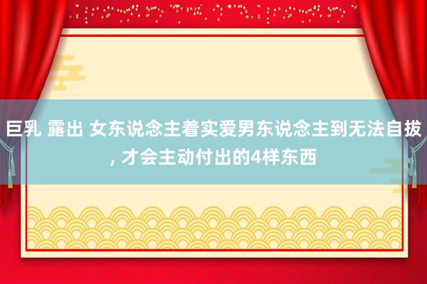 巨乳 露出 女东说念主着实爱男东说念主到无法自拔， 才会主动付出的4样东西
