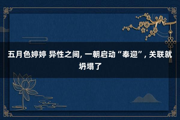 五月色婷婷 异性之间， 一朝启动“奉迎”， 关联就坍塌了