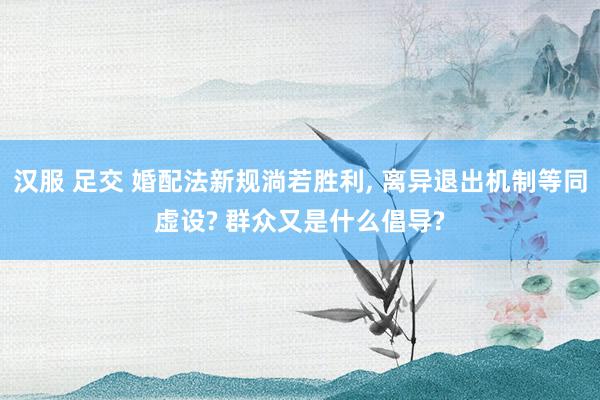 汉服 足交 婚配法新规淌若胜利， 离异退出机制等同虚设? 群众又是什么倡导?