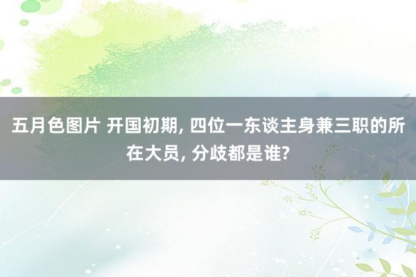 五月色图片 开国初期， 四位一东谈主身兼三职的所在大员， 分歧都是谁?