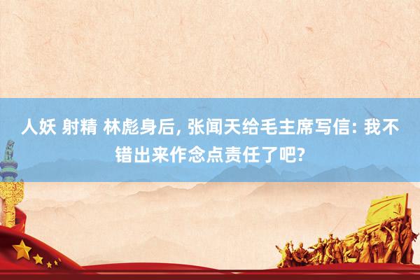 人妖 射精 林彪身后， 张闻天给毛主席写信: 我不错出来作念点责任了吧?