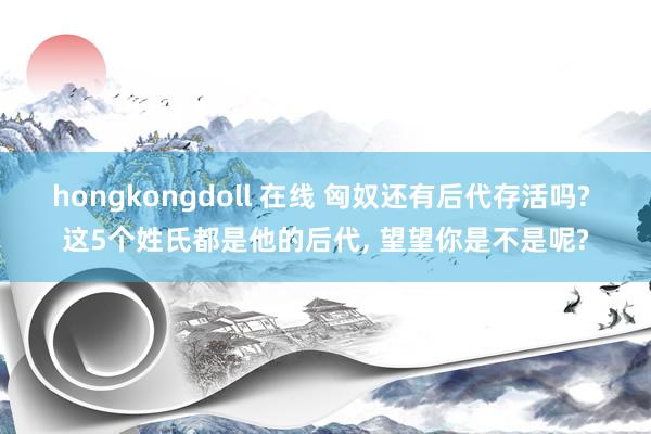 hongkongdoll 在线 匈奴还有后代存活吗? 这5个姓氏都是他的后代， 望望你是不是呢?