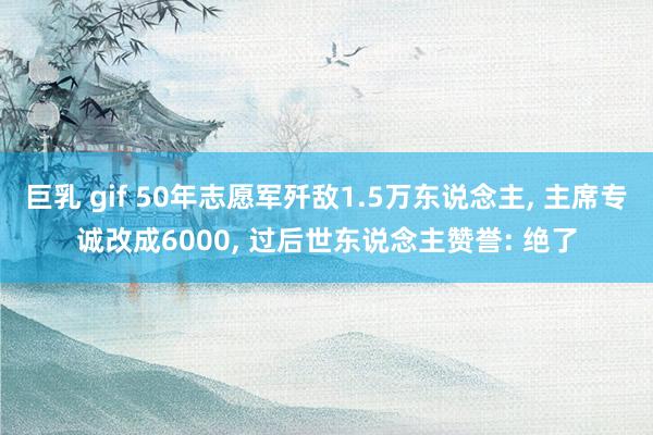 巨乳 gif 50年志愿军歼敌1.5万东说念主， 主席专诚改成6000， 过后世东说念主赞誉: 绝了