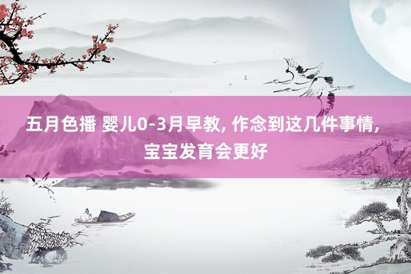 五月色播 婴儿0-3月早教， 作念到这几件事情， 宝宝发育会更好