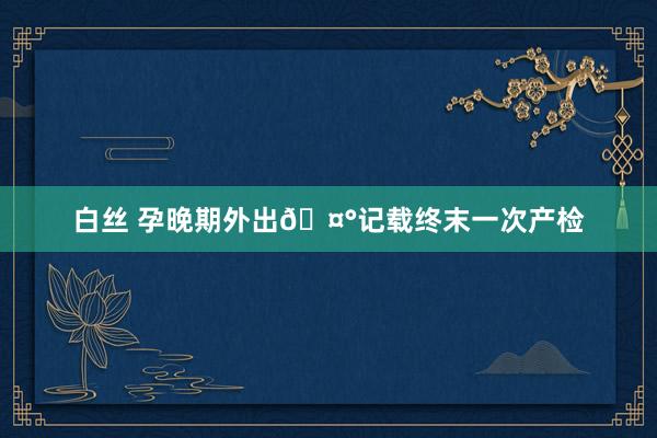 白丝 孕晚期外出🤰记载终末一次产检