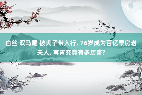 白丝 双马尾 被犬子带入行， 76岁成为百亿票房老夫人， 苇青究竟有多历害?