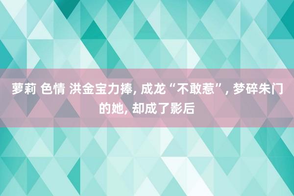 萝莉 色情 洪金宝力捧， 成龙“不敢惹”， 梦碎朱门的她， 却成了影后