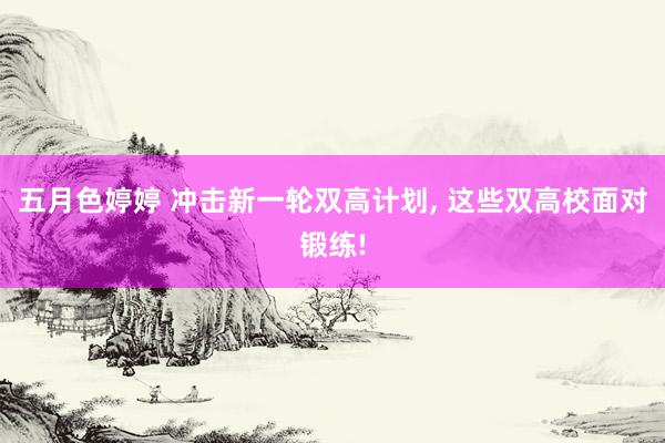 五月色婷婷 冲击新一轮双高计划， 这些双高校面对锻练!