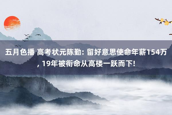 五月色播 高考状元陈勤: 留好意思使命年薪154万， 19年被衔命从高楼一跃而下!
