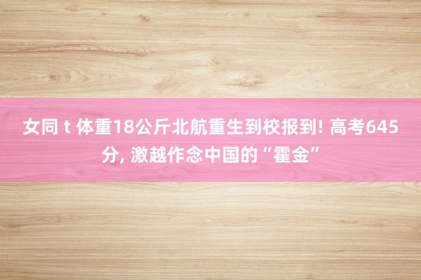 女同 t 体重18公斤北航重生到校报到! 高考645分， 激越作念中国的“霍金”