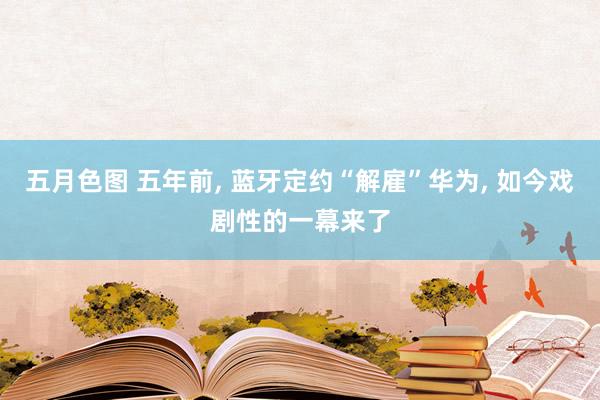 五月色图 五年前， 蓝牙定约“解雇”华为， 如今戏剧性的一幕来了