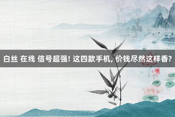 白丝 在线 信号超强! 这四款手机， 价钱尽然这样香?