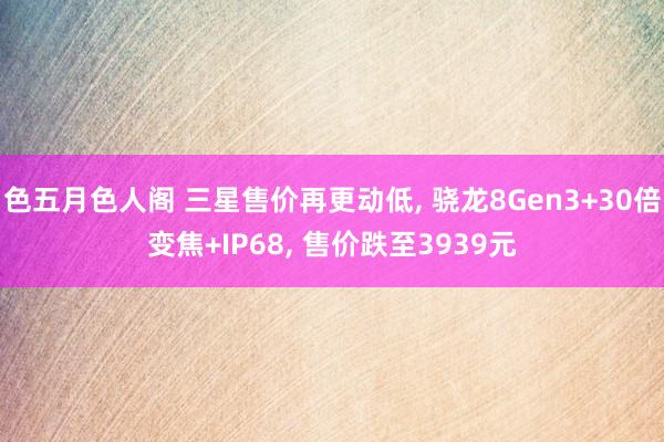 色五月色人阁 三星售价再更动低， 骁龙8Gen3+30倍变焦+IP68， 售价跌至3939元