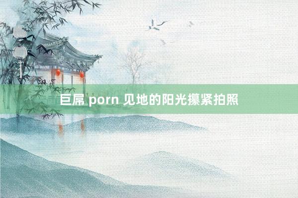 巨屌 porn 见地的阳光攥紧拍照