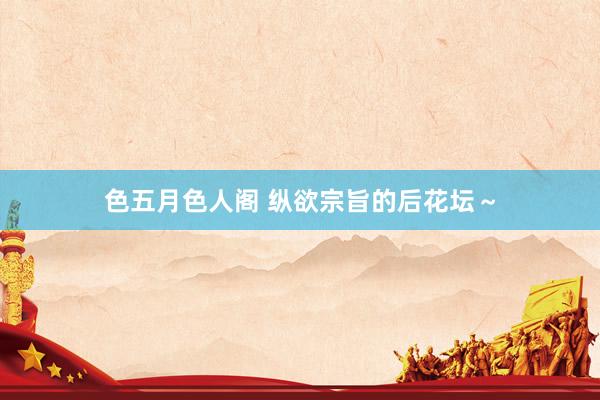 色五月色人阁 纵欲宗旨的后花坛～