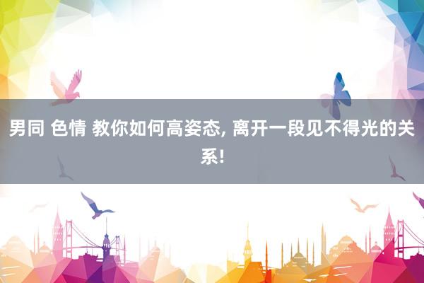 男同 色情 教你如何高姿态， 离开一段见不得光的关系!