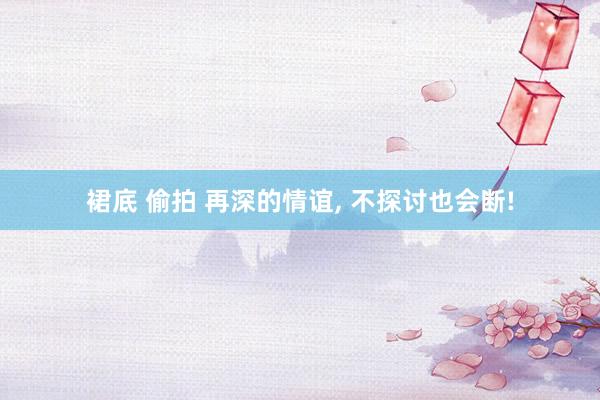 裙底 偷拍 再深的情谊， 不探讨也会断!