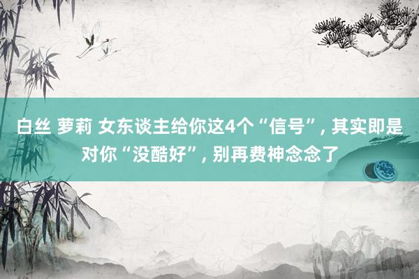 白丝 萝莉 女东谈主给你这4个“信号”， 其实即是对你“没酷好”， 别再费神念念了