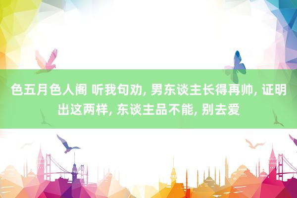 色五月色人阁 听我句劝， 男东谈主长得再帅， 证明出这两样， 东谈主品不能， 别去爱