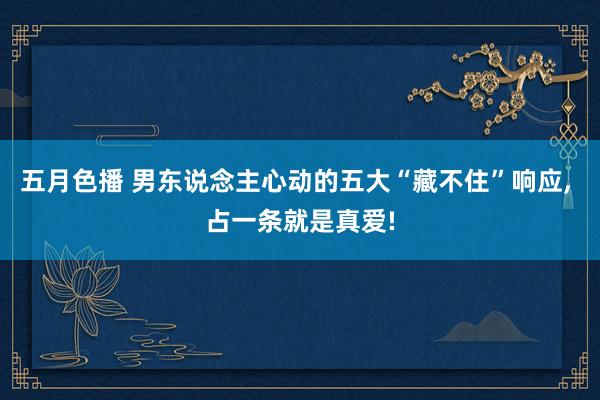 五月色播 男东说念主心动的五大“藏不住”响应， 占一条就是真爱!