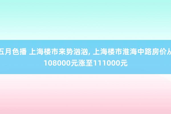 五月色播 上海楼市来势汹汹， 上海楼市淮海中路房价从108000元涨至111000元