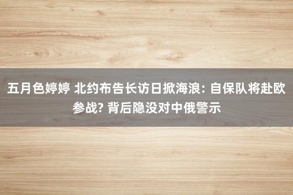 五月色婷婷 北约布告长访日掀海浪: 自保队将赴欧参战? 背后隐没对中俄警示