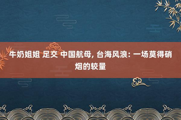牛奶姐姐 足交 中国航母, 台海风浪: 一场莫得硝烟的较量