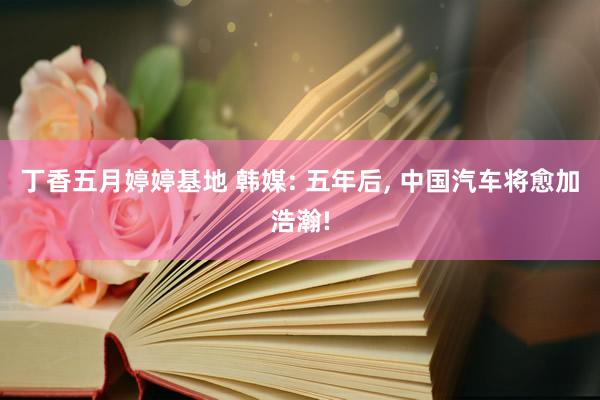 丁香五月婷婷基地 韩媒: 五年后, 中国汽车将愈加浩瀚!
