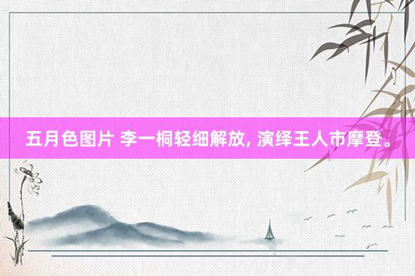 五月色图片 李一桐轻细解放, 演绎王人市摩登。