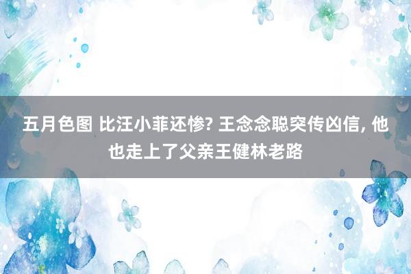 五月色图 比汪小菲还惨? 王念念聪突传凶信, 他也走上了父亲王健林老路