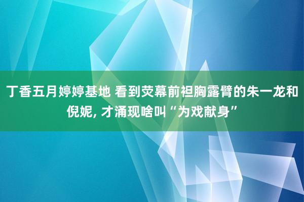 丁香五月婷婷基地 看到荧幕前袒胸露臂的朱一龙和倪妮, 才涌现啥叫“为戏献身”