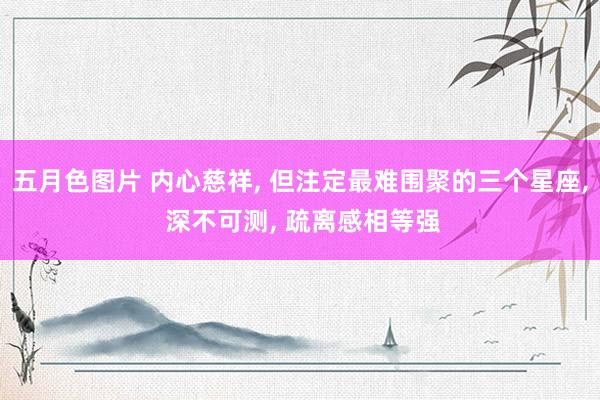 五月色图片 内心慈祥, 但注定最难围聚的三个星座, 深不可测, 疏离感相等强