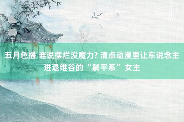 五月色播 谁说摆烂没魔力? 清点动漫里让东说念主进退维谷的 “躺平系” 女主