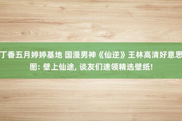丁香五月婷婷基地 国漫男神《仙逆》王林高清好意思图: 壁上仙途, 谈友们速领精选壁纸!