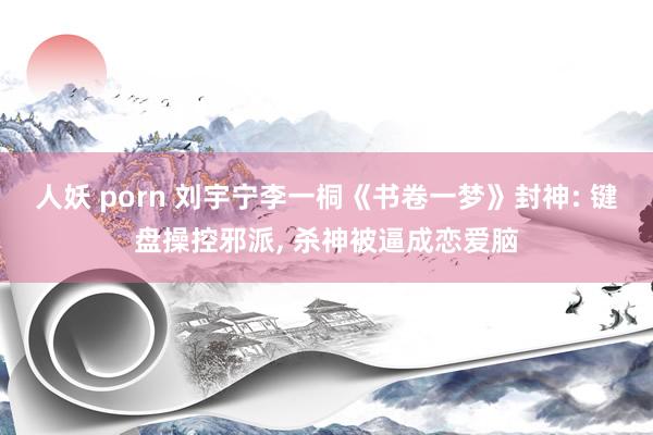 人妖 porn 刘宇宁李一桐《书卷一梦》封神: 键盘操控邪派, 杀神被逼成恋爱脑